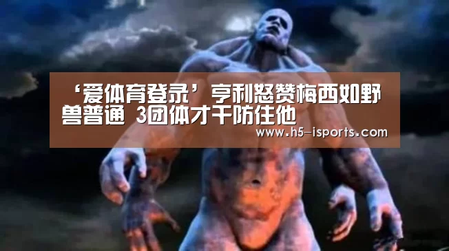 ‘爱体育登录’亨利怒赞梅西如野兽普通 3团体才干防住他(图3) 爱体育登录