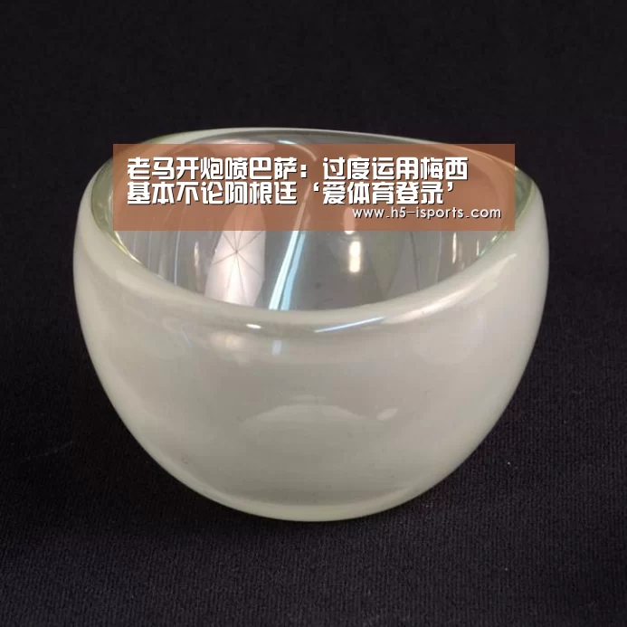老马开炮喷巴萨:过度运用梅西 基本不论阿根廷‘爱体育登录’(图3) 爱体育登录