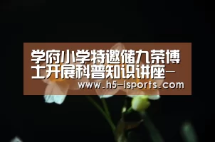 学府小学特邀储九荣博士开展科普知识讲座-爱体育登录(图1) 爱体育登录入口